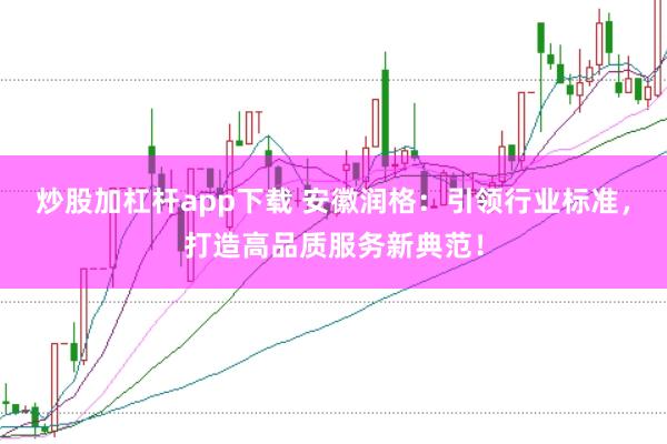 炒股加杠杆app下载 安徽润格：引领行业标准，打造高品质服务新典范！