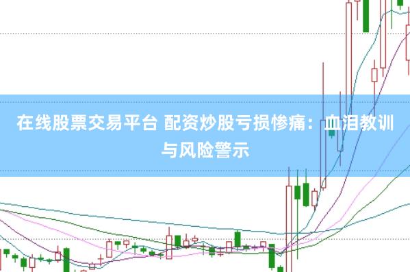 在线股票交易平台 配资炒股亏损惨痛：血泪教训与风险警示