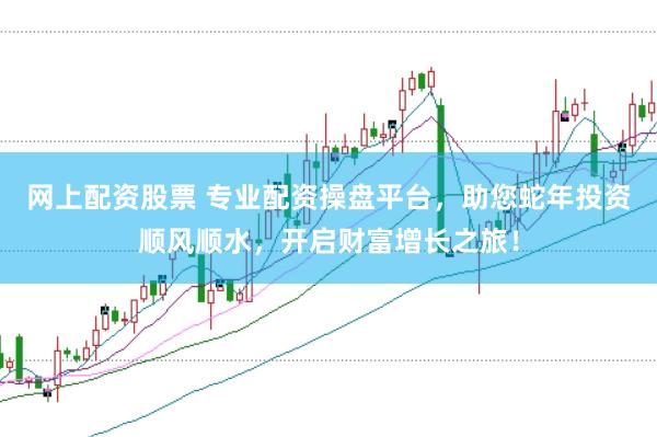 网上配资股票 专业配资操盘平台，助您蛇年投资顺风顺水，开启财富增长之旅！