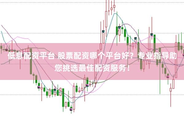 低息配资平台 股票配资哪个平台好？专业指导助您挑选最佳配资服务！