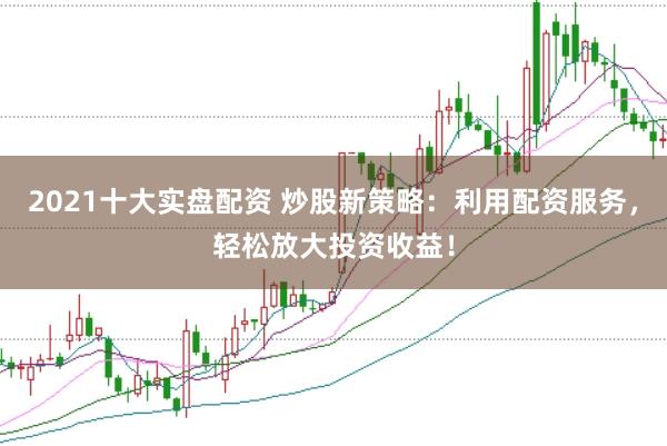 2021十大实盘配资 炒股新策略：利用配资服务，轻松放大投资收益！