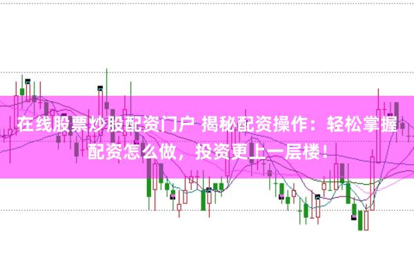 在线股票炒股配资门户 揭秘配资操作：轻松掌握配资怎么做，投资更上一层楼！