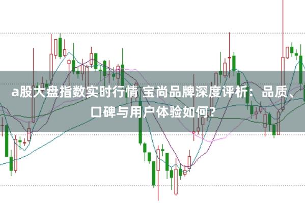 a股大盘指数实时行情 宝尚品牌深度评析：品质、口碑与用户体验如何？