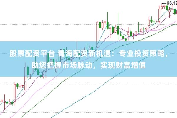 股票配资平台 青海配资新机遇：专业投资策略，助您把握市场脉动，实现财富增值