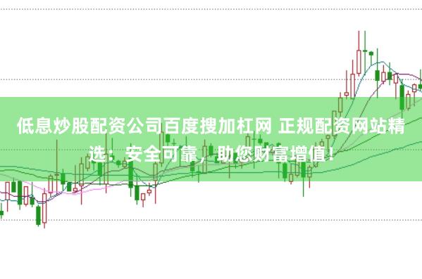 低息炒股配资公司百度搜加杠网 正规配资网站精选：安全可靠，助您财富增值！