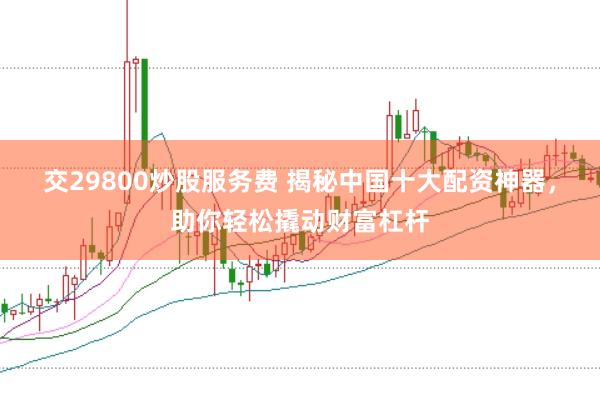 交29800炒股服务费 揭秘中国十大配资神器，助你轻松撬动财富杠杆