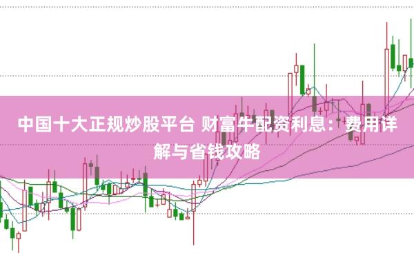 中国十大正规炒股平台 财富牛配资利息：费用详解与省钱攻略