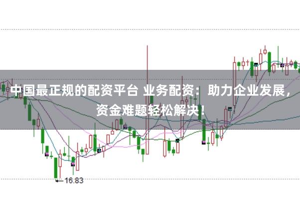 中国最正规的配资平台 业务配资：助力企业发展，资金难题轻松解决！