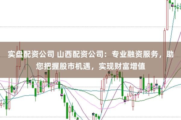 实盘配资公司 山西配资公司：专业融资服务，助您把握股市机遇，实现财富增值