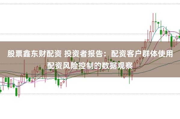 股票鑫东财配资 投资者报告:配资客户群体使用配资风险控制的数据观察